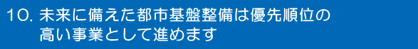 未来に備えた都市基盤整備は優先順位の高い事業として進めます