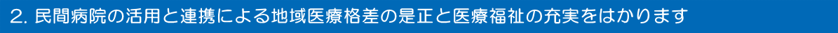 民間病院の活用と連携による地域医療格差の是正と医療福祉の充実をはかります
